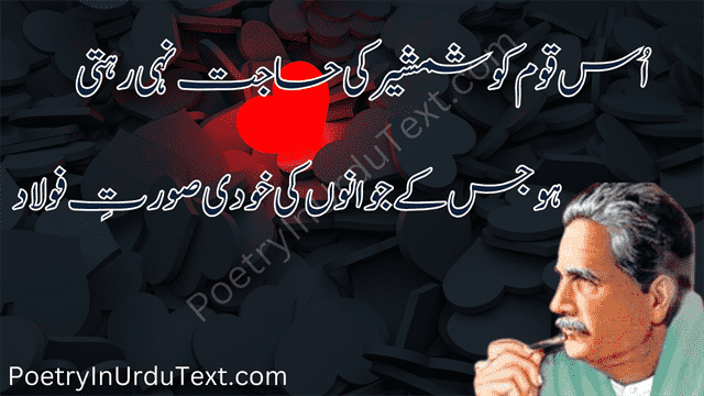 iqbal poetry - 
Us qaom ko shamsheer ki hajat ni rehti
ho js ky jawanoo ki khudi surat e faulad